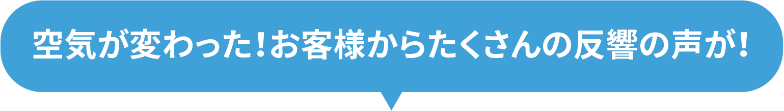 空気が変わった!お客様からたくさんの反響の声が!