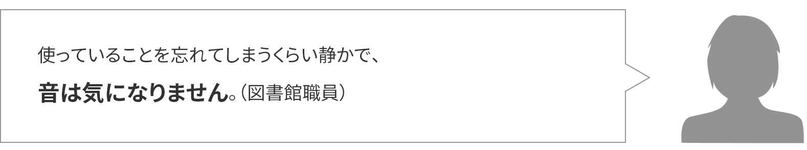 使っていることを忘れてしまうくらい静かで、音は気になりません。(図書館職員)