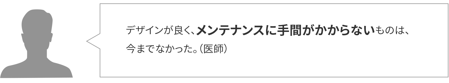 デザインが良く、メンテナンスに手間がかからないものは、今までなかった。(医師)