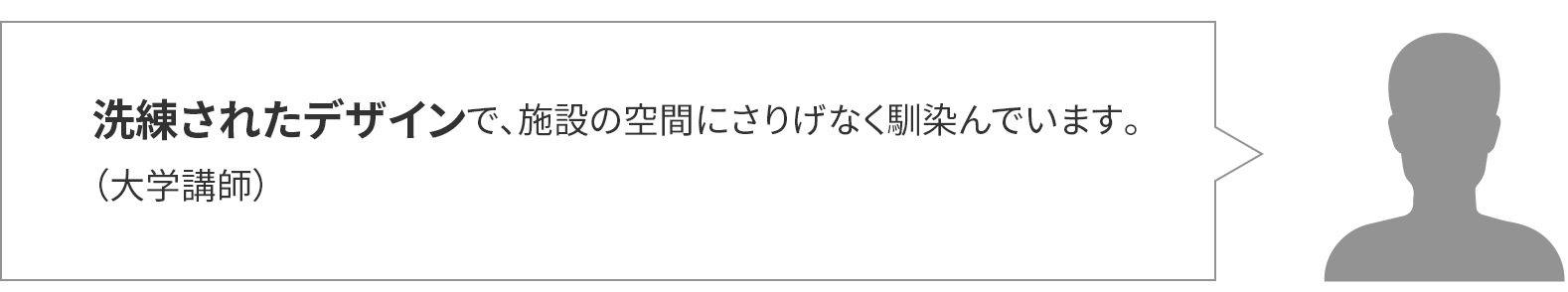 洗練されたデザインで、施設の空間にさりげなく馴染んでいます。(大学講師)